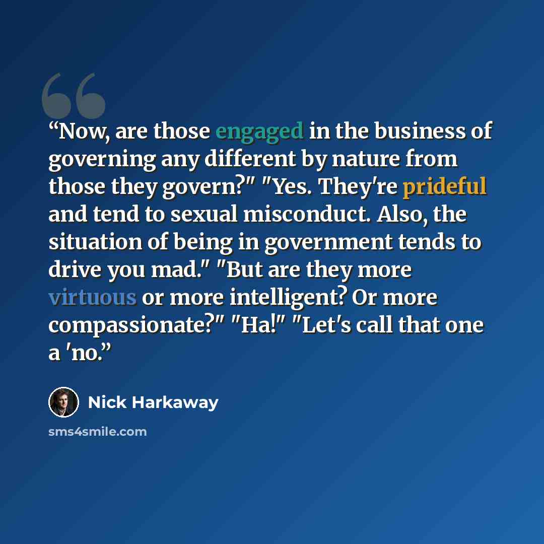 “Now, are those engaged in the business of governing any different by nature from those they govern?" "Yes. They're prideful and tend to sexual misconduct. Also, the situation of being in government tends to drive you mad." "But are they more virtuous or more intelligent? Or more compassionate?"…” quote by Nick Harkaway