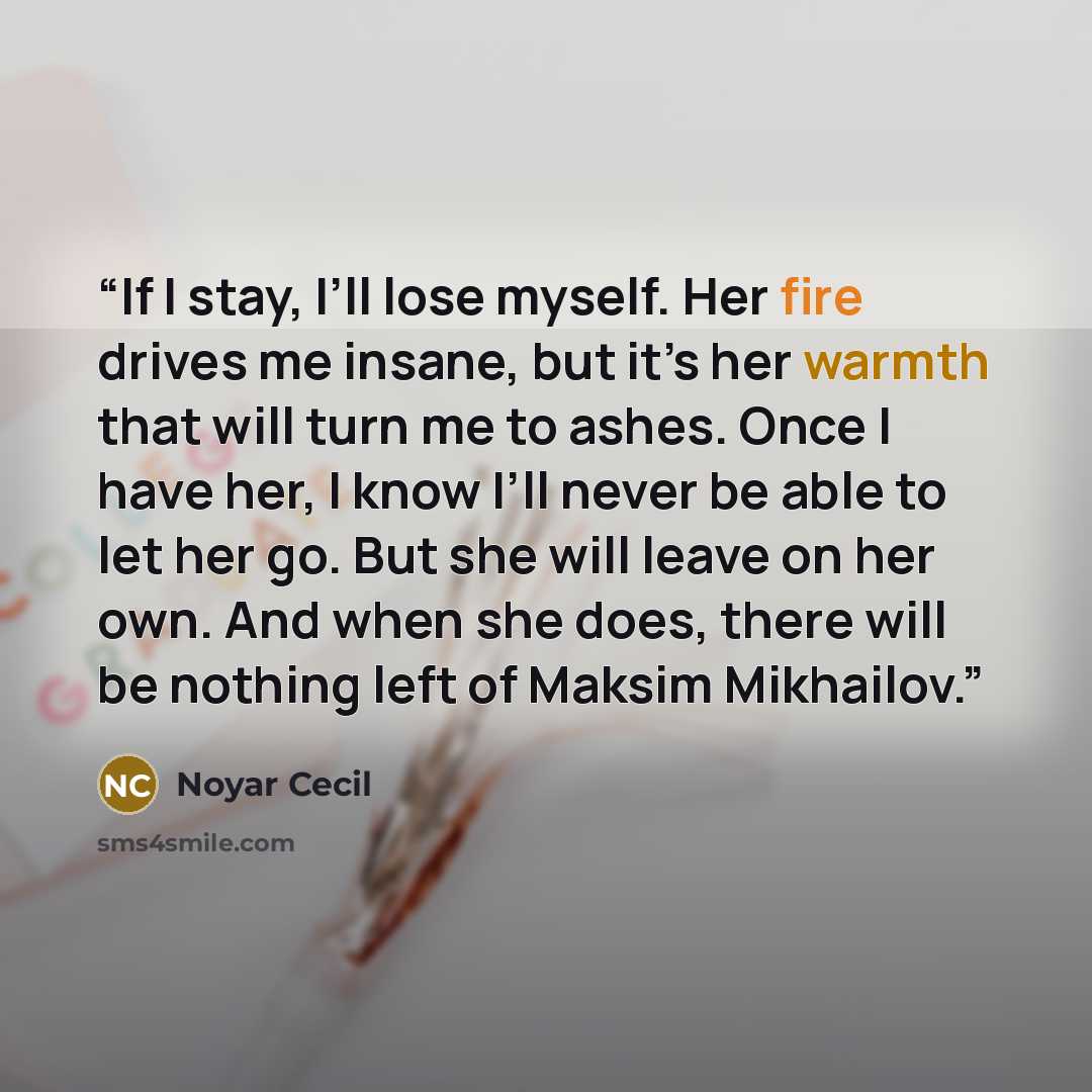 “If I stay, I’ll lose myself. Her fire drives me insane, but it’s her warmth that will turn me to ashes. Once I have her, I know I’ll never be able to let her go. But she will leave on her own. And when she does, there will be nothing left of Maksim Mikhailov.” quote by Noyar Cecil