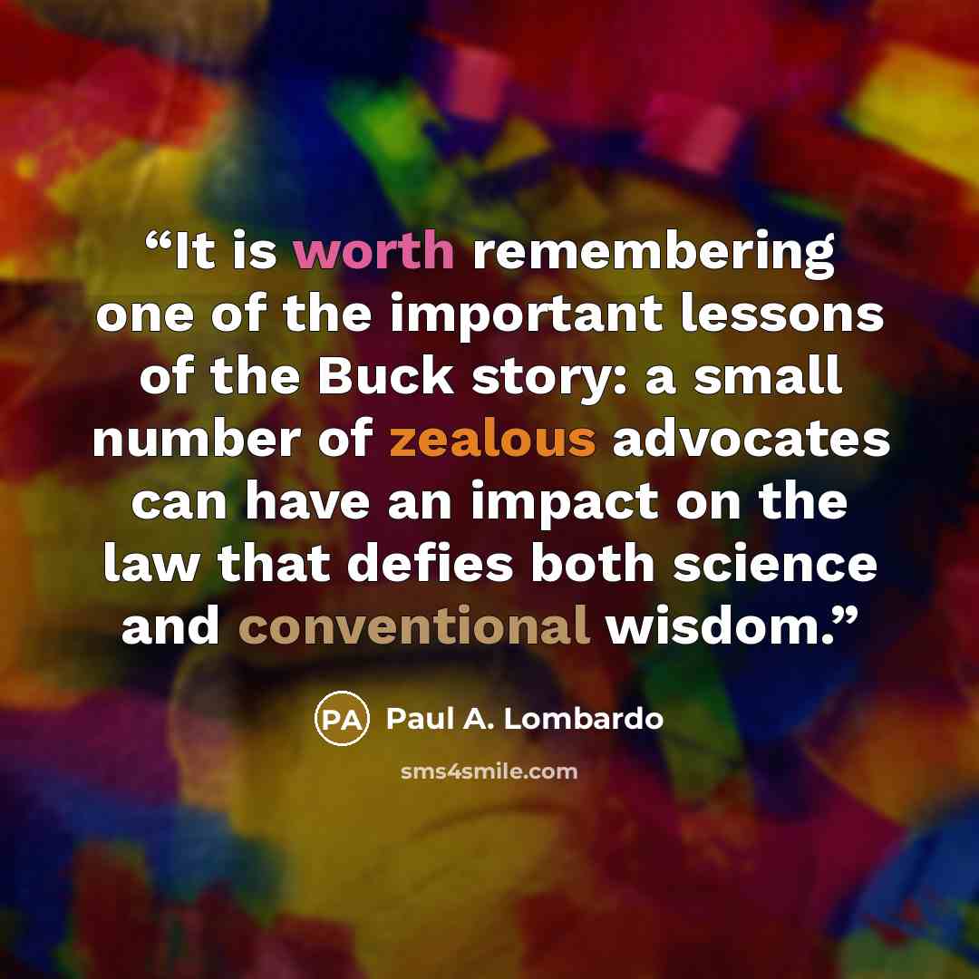 “It is worth remembering one of the important lessons of the Buck story: a small number of zealous advocates can have an impact on the law that defies both science and conventional wisdom.” quote by Paul A. Lombardo