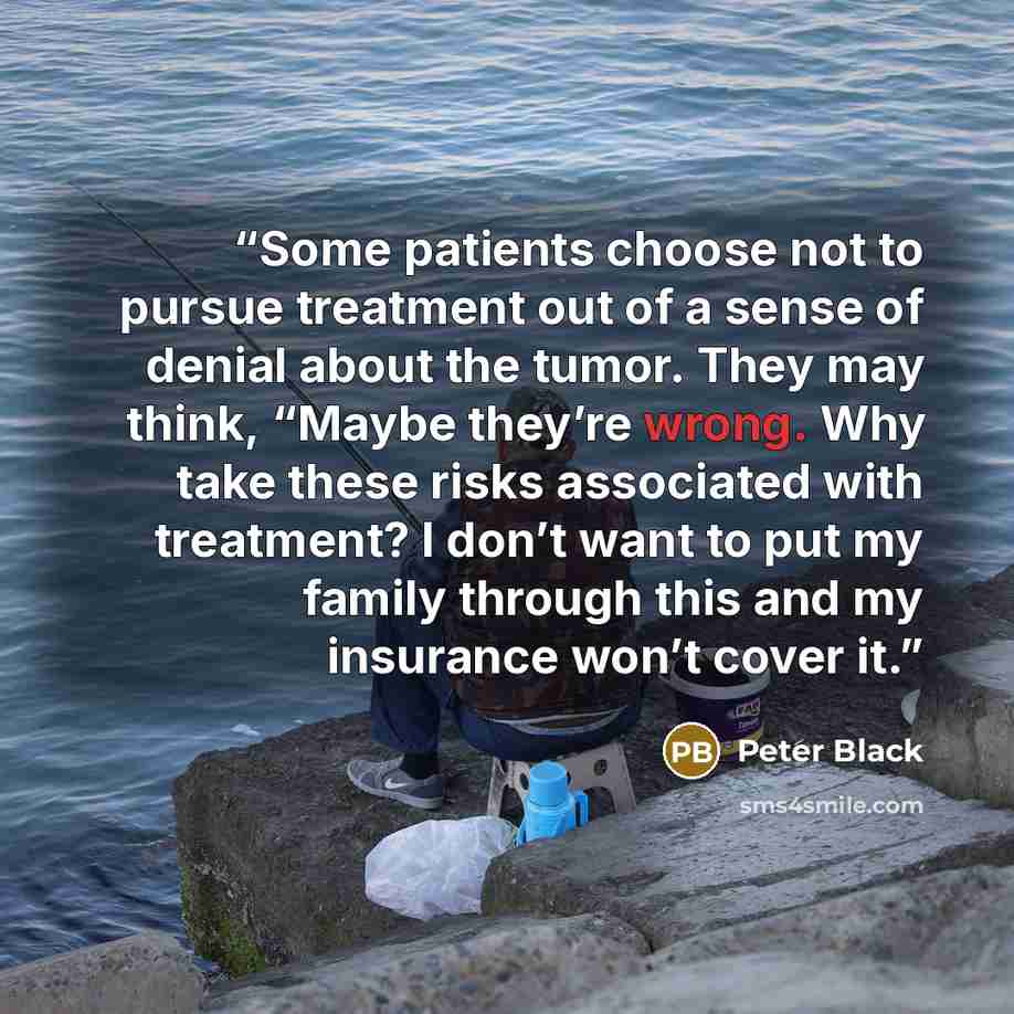 “Some patients choose not to pursue treatment out of a sense of denial about the tumor. They may think, “Maybe they’re wrong. Why take these risks associated with treatment? I don’t want to put my family through this and my insurance won’t cover it.” quote by Peter Black