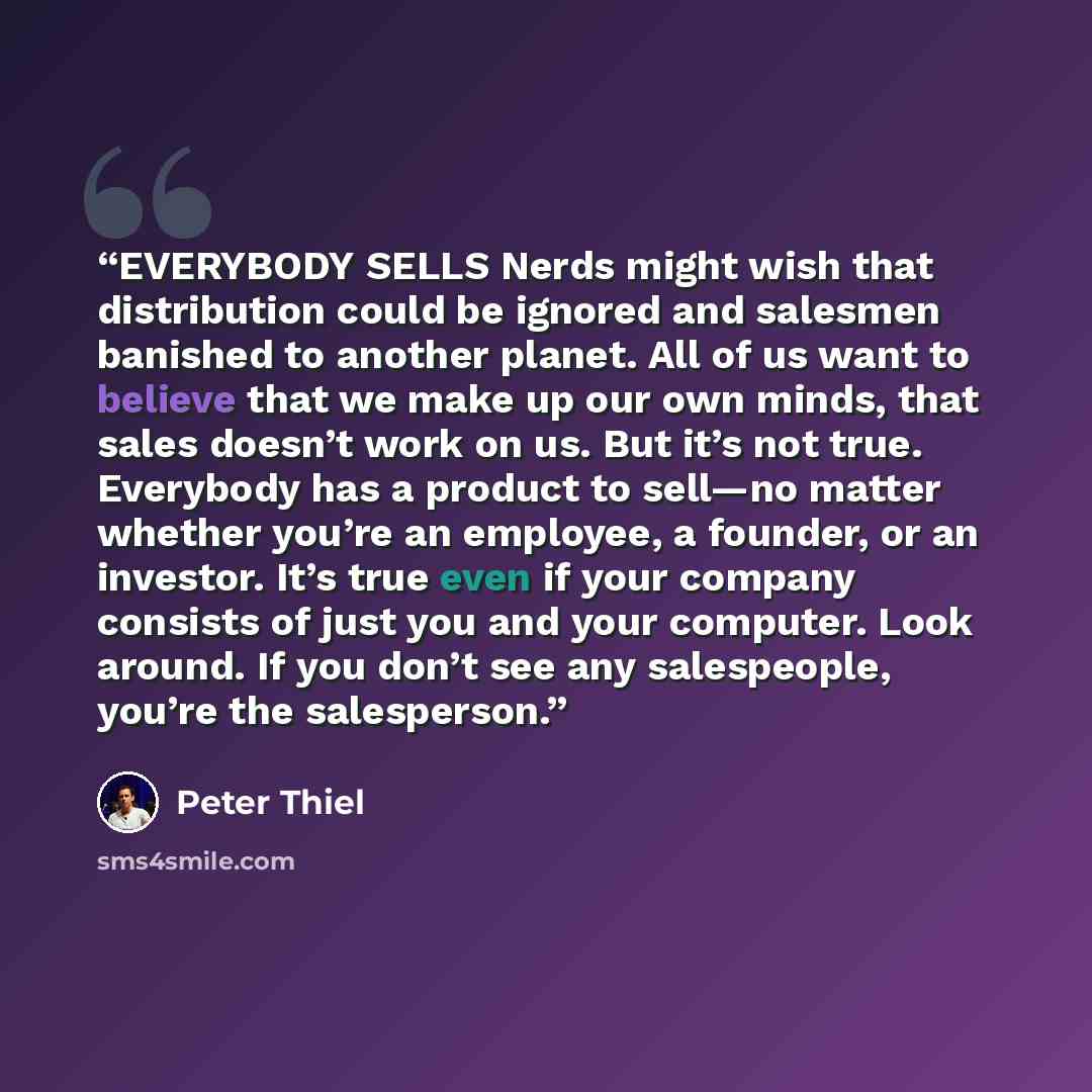“EVERYBODY SELLS Nerds might wish that distribution could be ignored and salesmen banished to another planet. All of us want to believe that we make up our own minds, that sales doesn’t work on us. But it’s not true. Everybody has a product to sell—no matter whether you’re an employee, a founder…” quote by Peter Thiel
