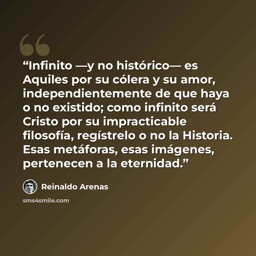 “Infinito —y no histórico— es Aquiles por su cólera y su amor, independientemente de que haya o no existido; como infinito será Cristo por su impracticable filosofía, regístrelo o no la Historia. Esas metáforas, esas imágenes, pertenecen a la eternidad.” quote by Reinaldo Arenas