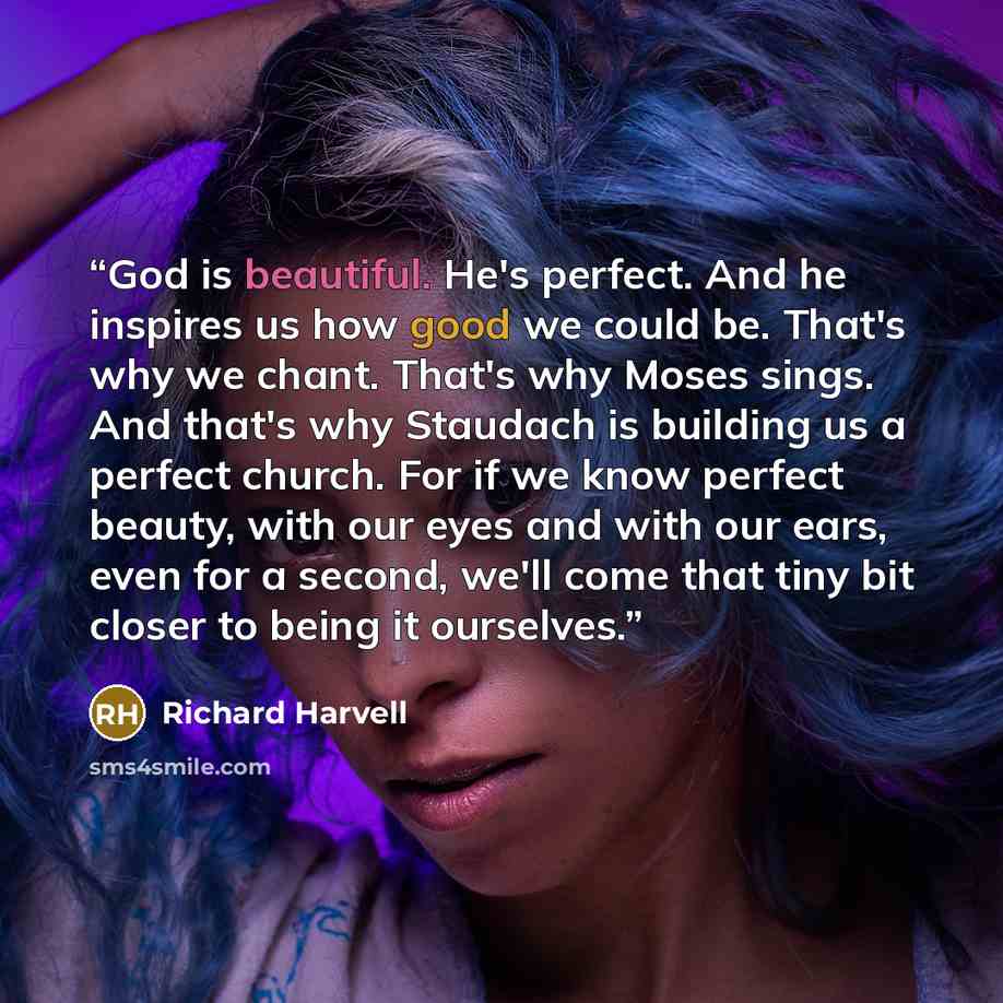 “God is beautiful. He's perfect. And he inspires us how good we could be. That's why we chant. That's why Moses sings. And that's why Staudach is building us a perfect church. For if we know perfect beauty, with our eyes and with our ears, even for a second, we'll come that tiny bit closer to being…” quote by Richard Harvell