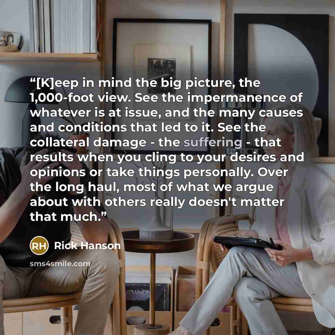 “[K]eep in mind the big picture, the 1,000-foot view. See the impermanence of whatever is at issue, and the many causes and conditions that led to it. See the collateral damage - the suffering - that results when you cling to your desires and opinions or take things personally. Over the long haul…” quote by Rick Hanson