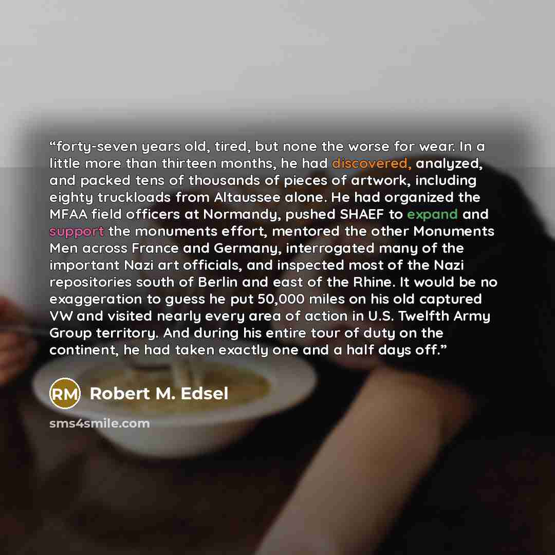 “forty-seven years old, tired, but none the worse for wear. In a little more than thirteen months, he had discovered, analyzed, and packed tens of thousands of pieces of artwork, including eighty truckloads from Altaussee alone. He had organized the MFAA field officers at Normandy, pushed SHAEF to…” quote by Robert M. Edsel