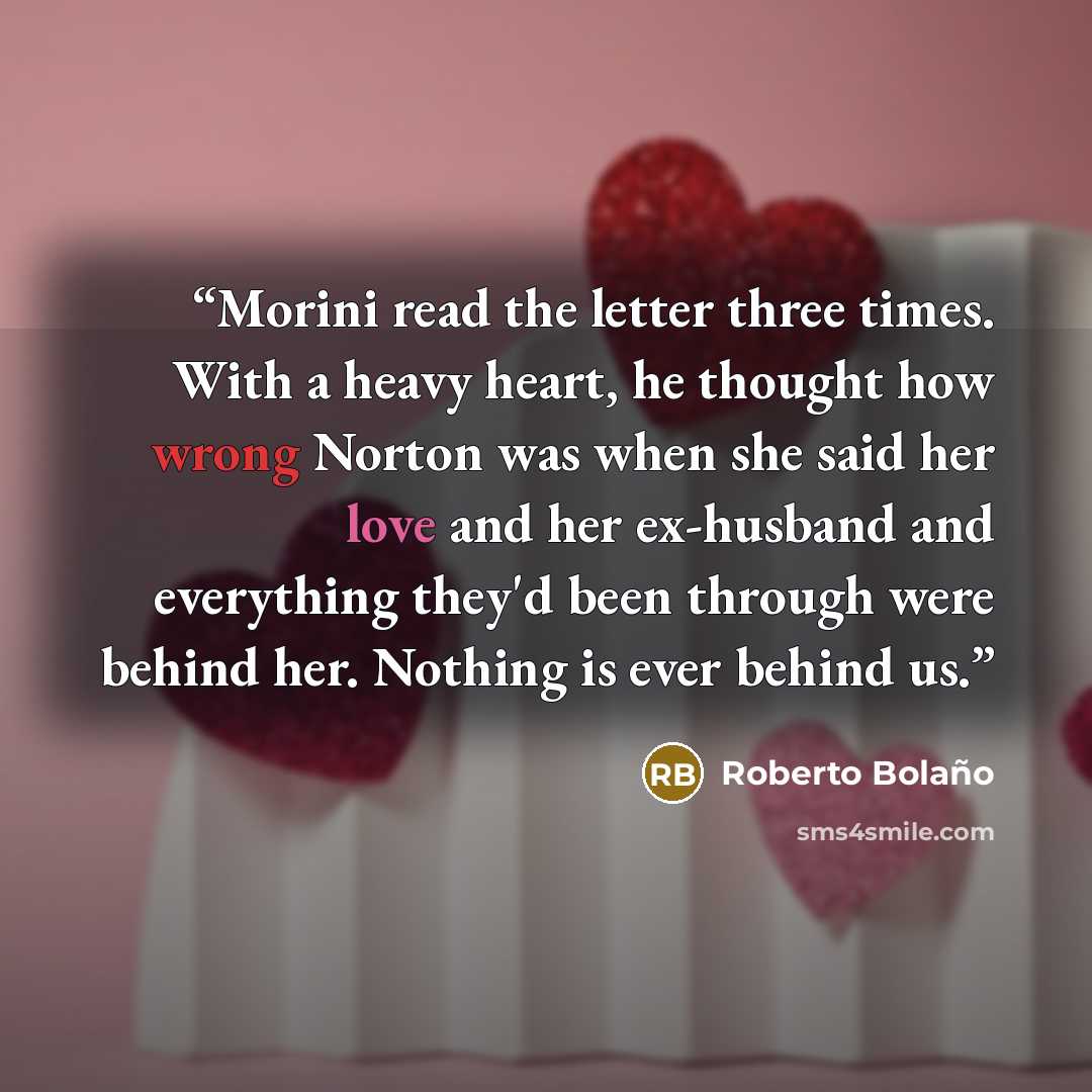 “Morini read the letter three times. With a heavy heart, he thought how wrong Norton was when she said her love and her ex-husband and everything they'd been through were behind her. Nothing is ever behind us.” quote by Roberto Bolaño