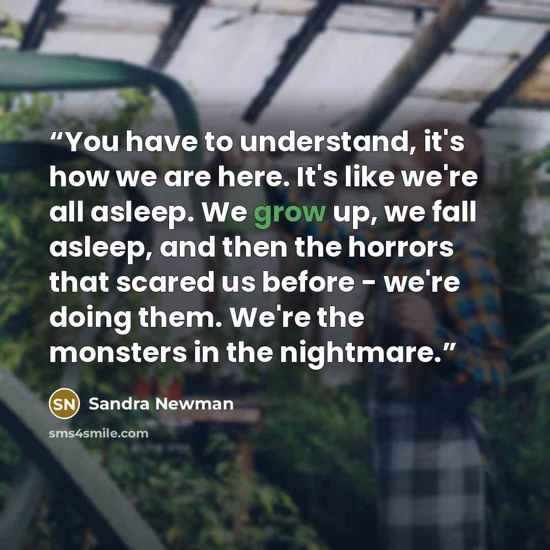 “You have to understand, it's how we are here. It's like we're all asleep. We grow up, we fall asleep, and then the horrors that scared us before - we're doing them. We're the monsters in the nightmare.” quote by Sandra Newman