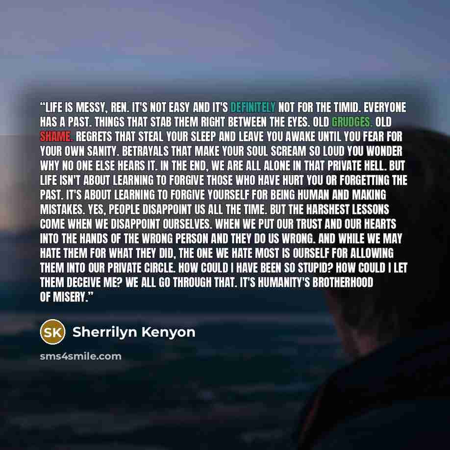 “Life is messy, Ren. It's not easy and it's definitely not for the timid. Everyone has a past. Things that stab them right between the eyes. Old grudges. Old shame. Regrets that steal your sleep and leave you awake until you fear for your own sanity. Betrayals that make your soul scream so loud you…” quote by Sherrilyn Kenyon