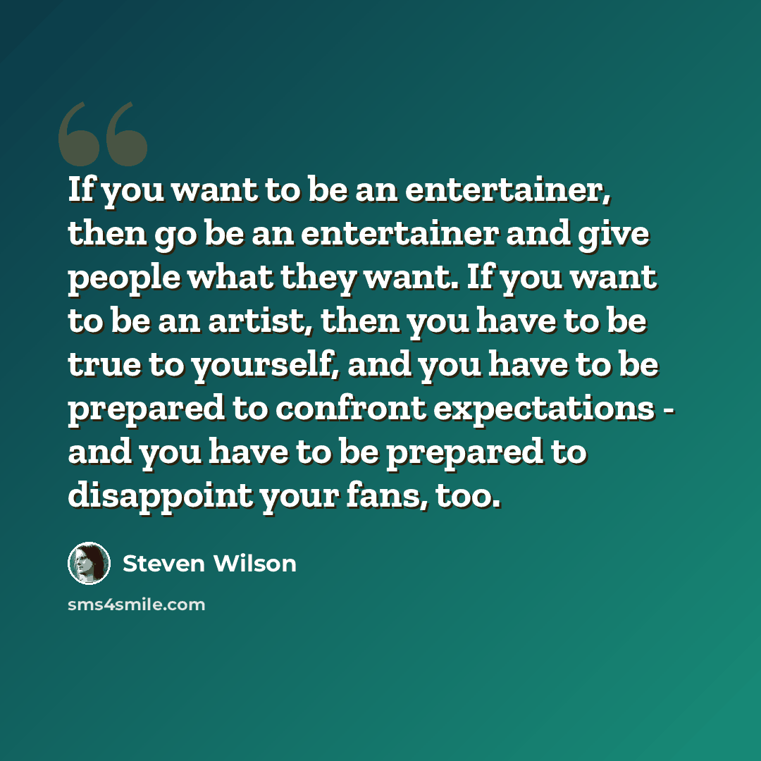 “If you want to be an entertainer, then go be an entertainer and give people what they want. If you want to be an artist, then you have to be true to yourself, and you have to be prepared to confront expectations - and you have to be prepared to disappoint your fans, too.” quote by Steven Wilson