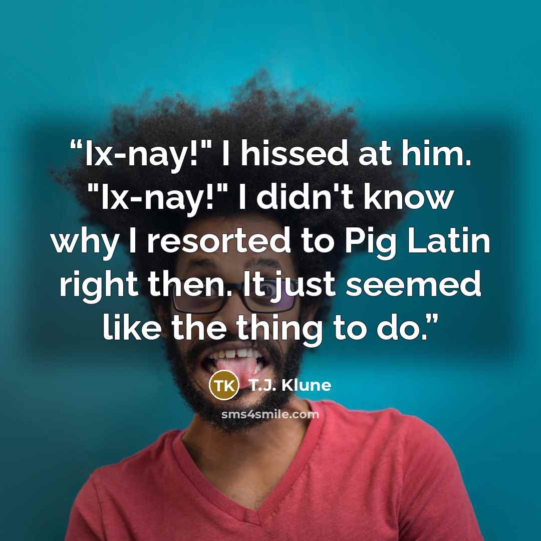 “Ix-nay!" I hissed at him. "Ix-nay!" I didn't know why I resorted to Pig Latin right then. It just seemed like the thing to do.” quote by T.J. Klune