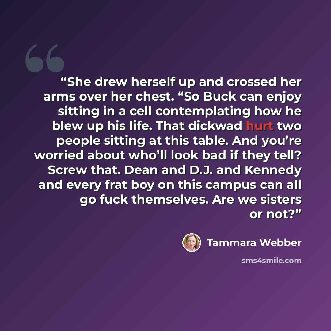 “She drew herself up and crossed her arms over her chest. “So Buck can enjoy sitting in a cell contemplating how he blew up his life. That dickwad hurt two people sitting at this table. And you’re worried about who’ll look bad if they tell? Screw that. Dean and D.J. and Kennedy and every frat boy…” quote by Tammara Webber