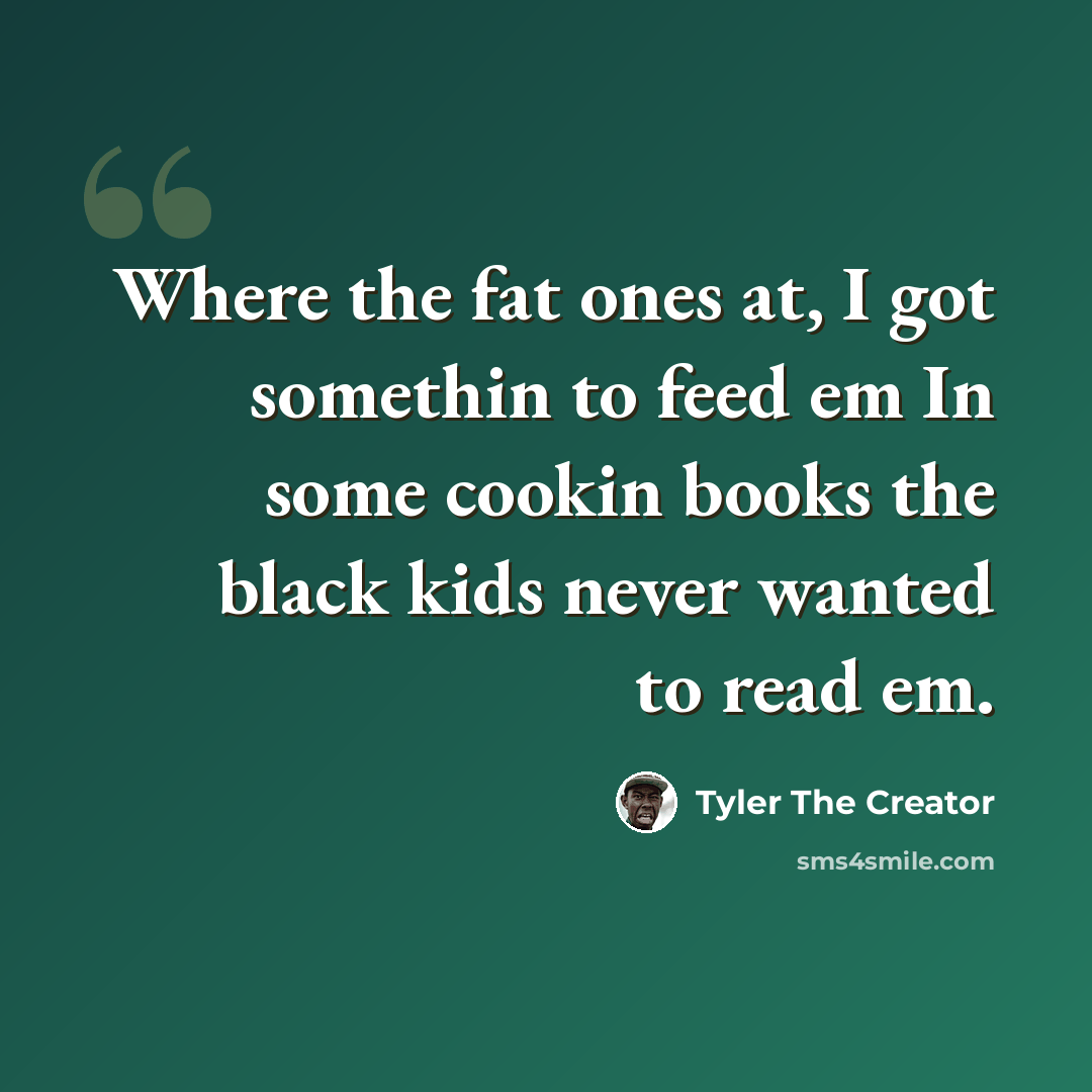 “Where the fat ones at, I got somethin to feed em In some cookin books the black kids never wanted to read em.” quote by Tyler The Creator