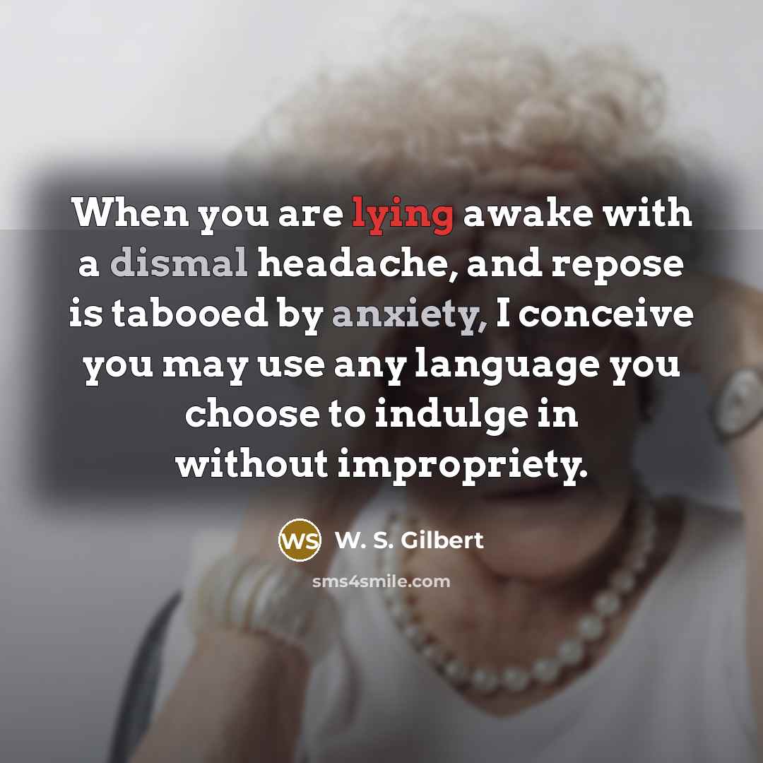 “When you are lying awake with a dismal headache, and repose is tabooed by anxiety, I conceive you may use any language you choose to indulge in without impropriety.” quote by W. S. Gilbert