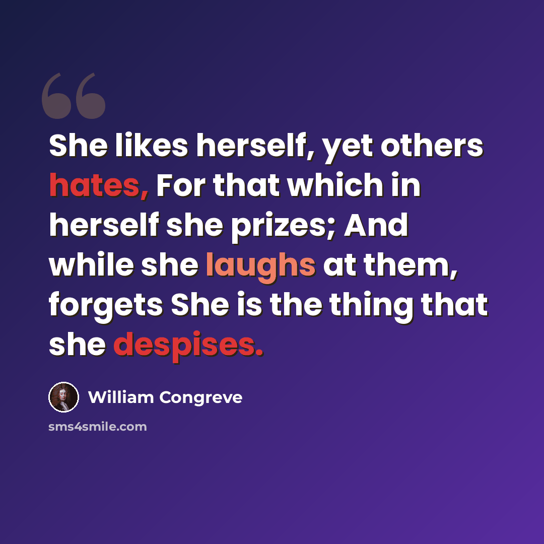 “She likes herself, yet others hates, For that which in herself she prizes; And while she laughs at them, forgets She is the thing that she despises.” quote by William Congreve