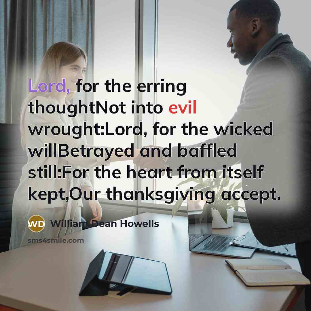 “Lord, for the erring thoughtNot into evil wrought:Lord, for the wicked willBetrayed and baffled still:For the heart from itself kept,Our thanksgiving accept.” quote by William Dean Howells