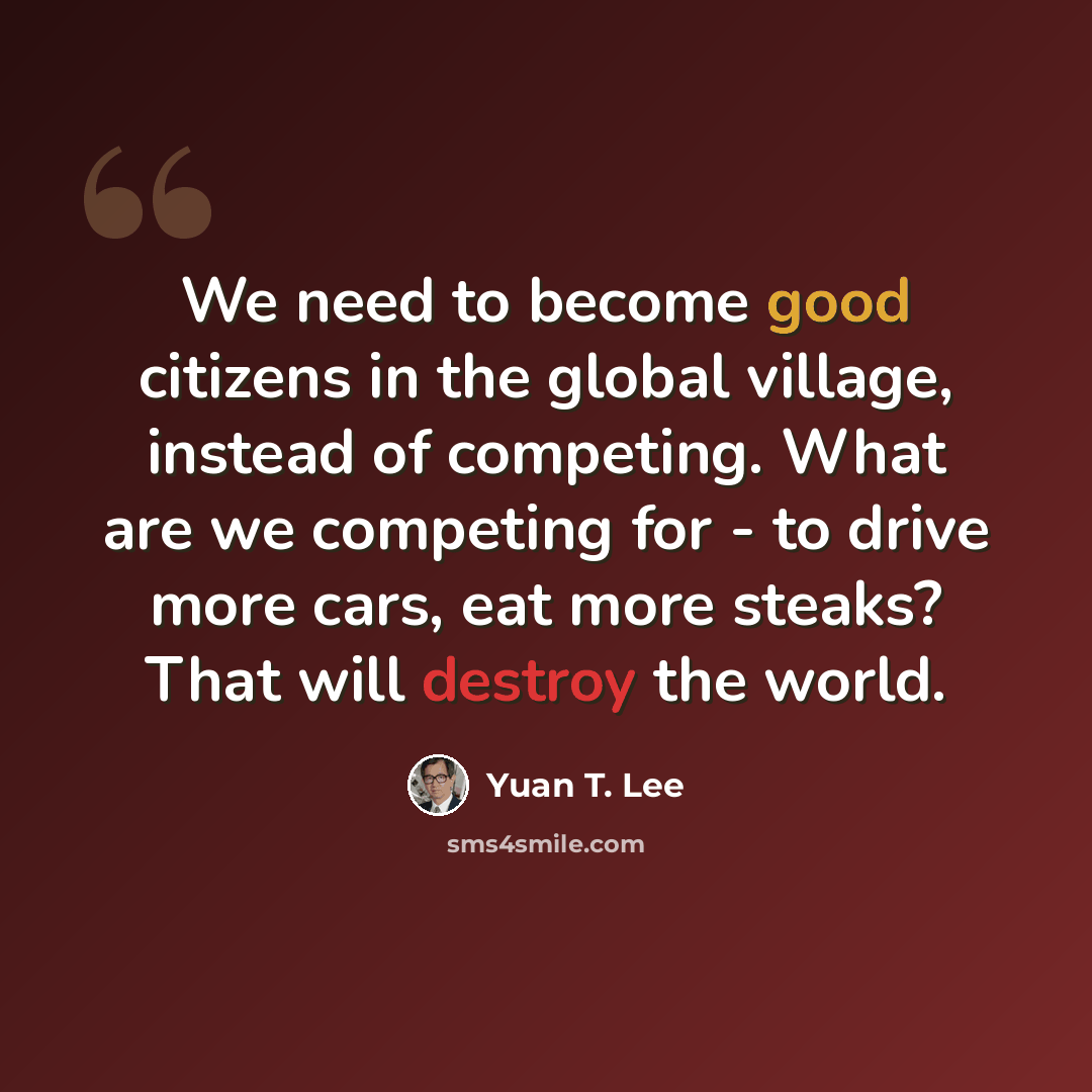 “We need to become good citizens in the global village, instead of competing. What are we competing for - to drive more cars, eat more steaks? That will destroy the world.” quote by Yuan T. Lee