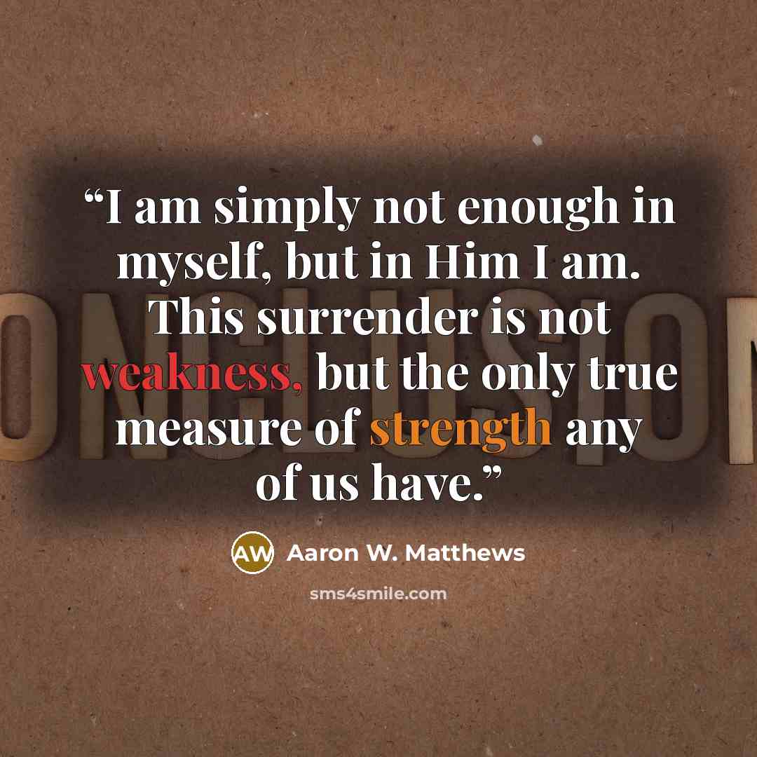 “I am simply not enough in myself, but in Him I am. This surrender is not weakness, but the only true measure of strength any of us have.” quote by Aaron W. Matthews