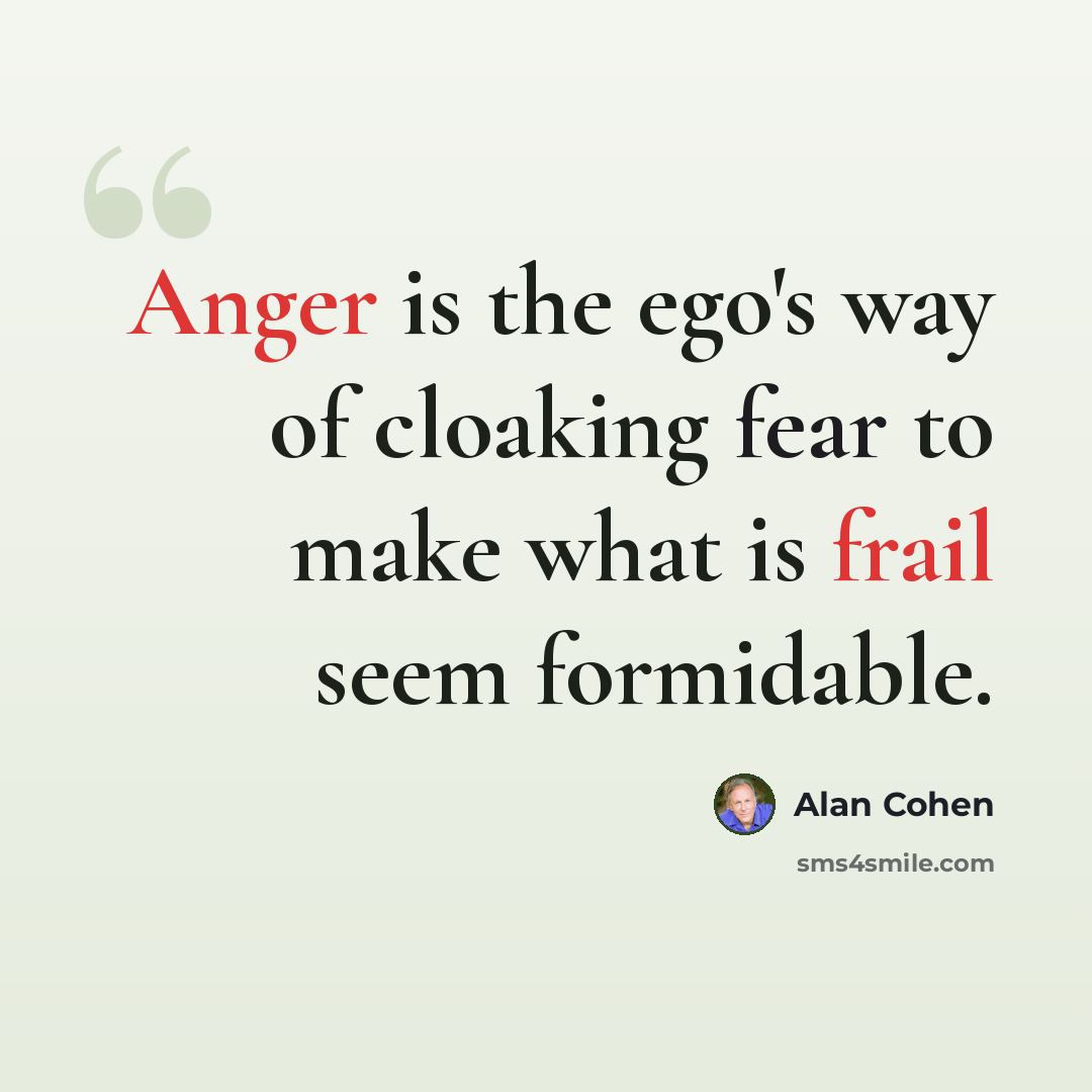 “Anger is the ego's way of cloaking fear to make what is frail seem formidable.” quote by Alan Cohen