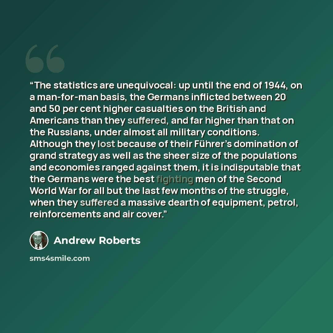 “The statistics are unequivocal: up until the end of 1944, on a man-for-man basis, the Germans inflicted between 20 and 50 per cent higher casualties on the British and Americans than they suffered, and far higher than that on the Russians, under almost all military conditions. Although they lost…” quote by Andrew Roberts