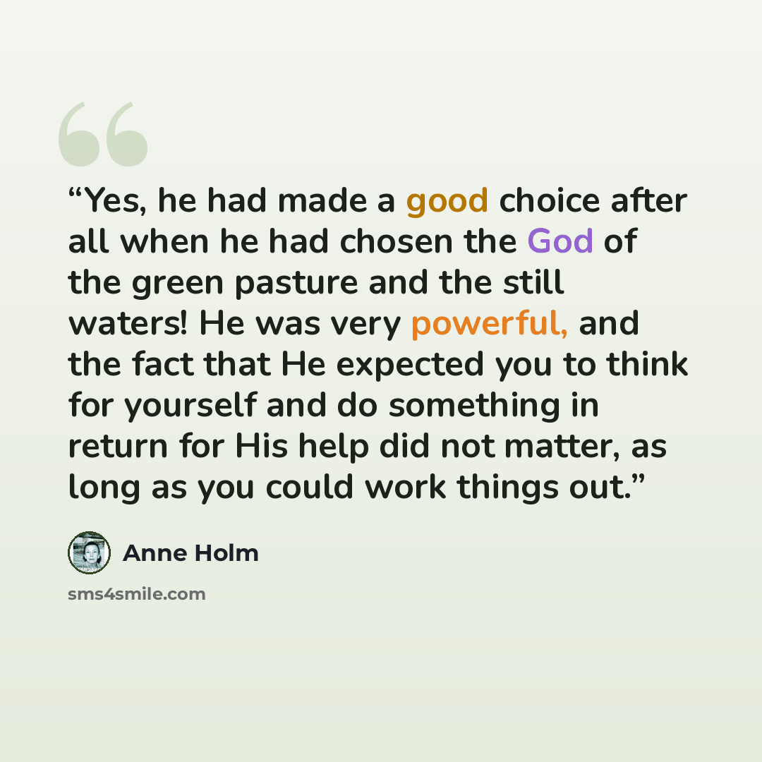 “Yes, he had made a good choice after all when he had chosen the God of the green pasture and the still waters! He was very powerful, and the fact that He expected you to think for yourself and do something in return for His help did not matter, as long as you could work things out.” quote by Anne Holm