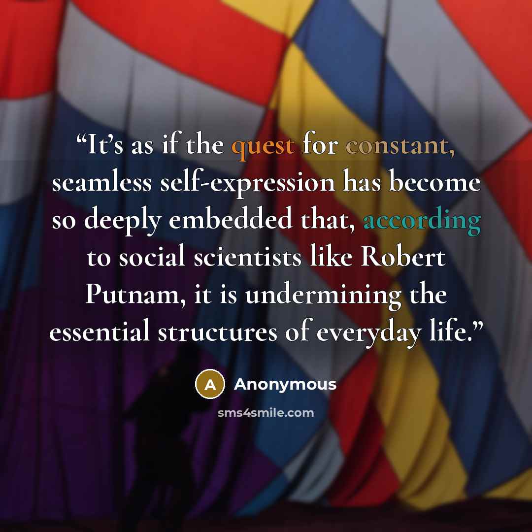 “It’s as if the quest for constant, seamless self-expression has become so deeply embedded that, according to social scientists like Robert Putnam, it is undermining the essential structures of everyday life.” quote by Anonymous