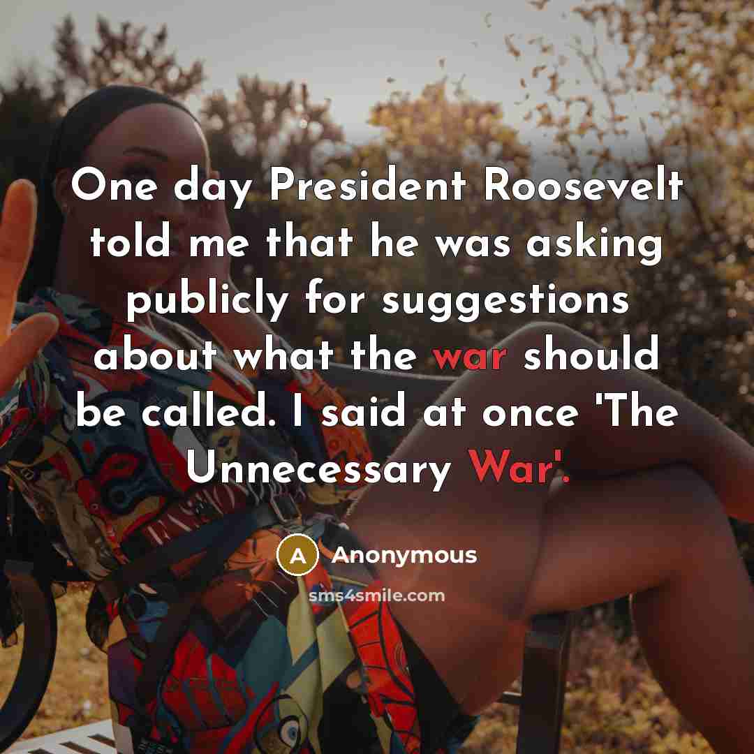 “One day President Roosevelt told me that he was asking publicly for suggestions about what the war should be called. I said at once 'The Unnecessary War'.” quote by Anonymous