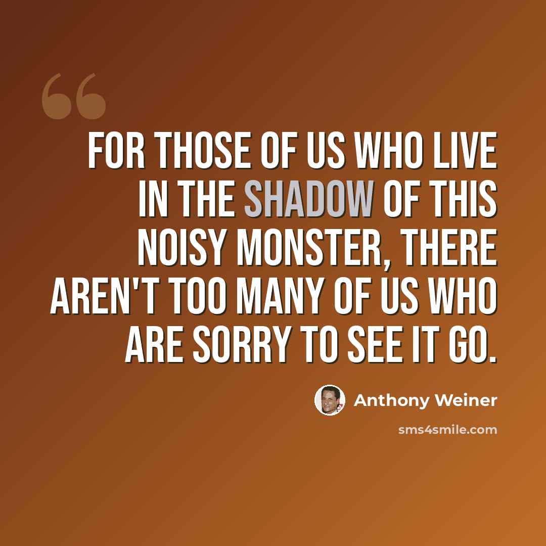 “For those of us who live in the shadow of this noisy monster, there aren't too many of us who are sorry to see it go.” quote by Anthony Weiner