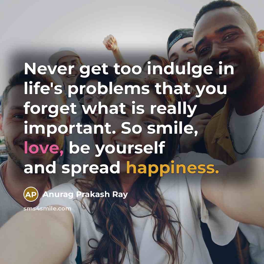 “Never get too indulge in life's problems that you forget what is really important. So smile, love, be yourself and spread happiness.” quote by Anurag Prakash Ray