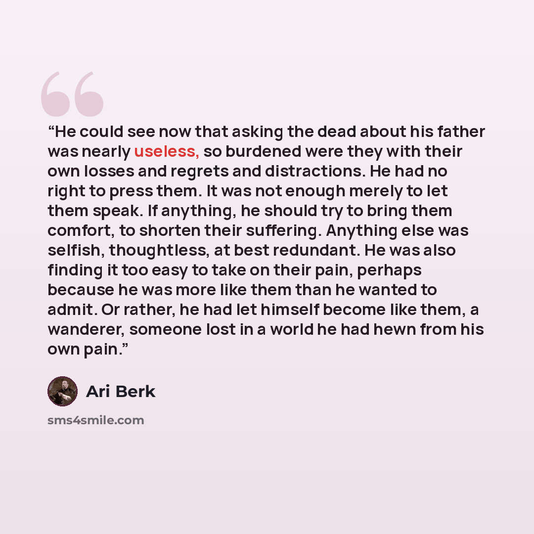 “He could see now that asking the dead about his father was nearly useless, so burdened were they with their own losses and regrets and distractions. He had no right to press them. It was not enough merely to let them speak. If anything, he should try to bring them comfort, to shorten their…” quote by Ari Berk