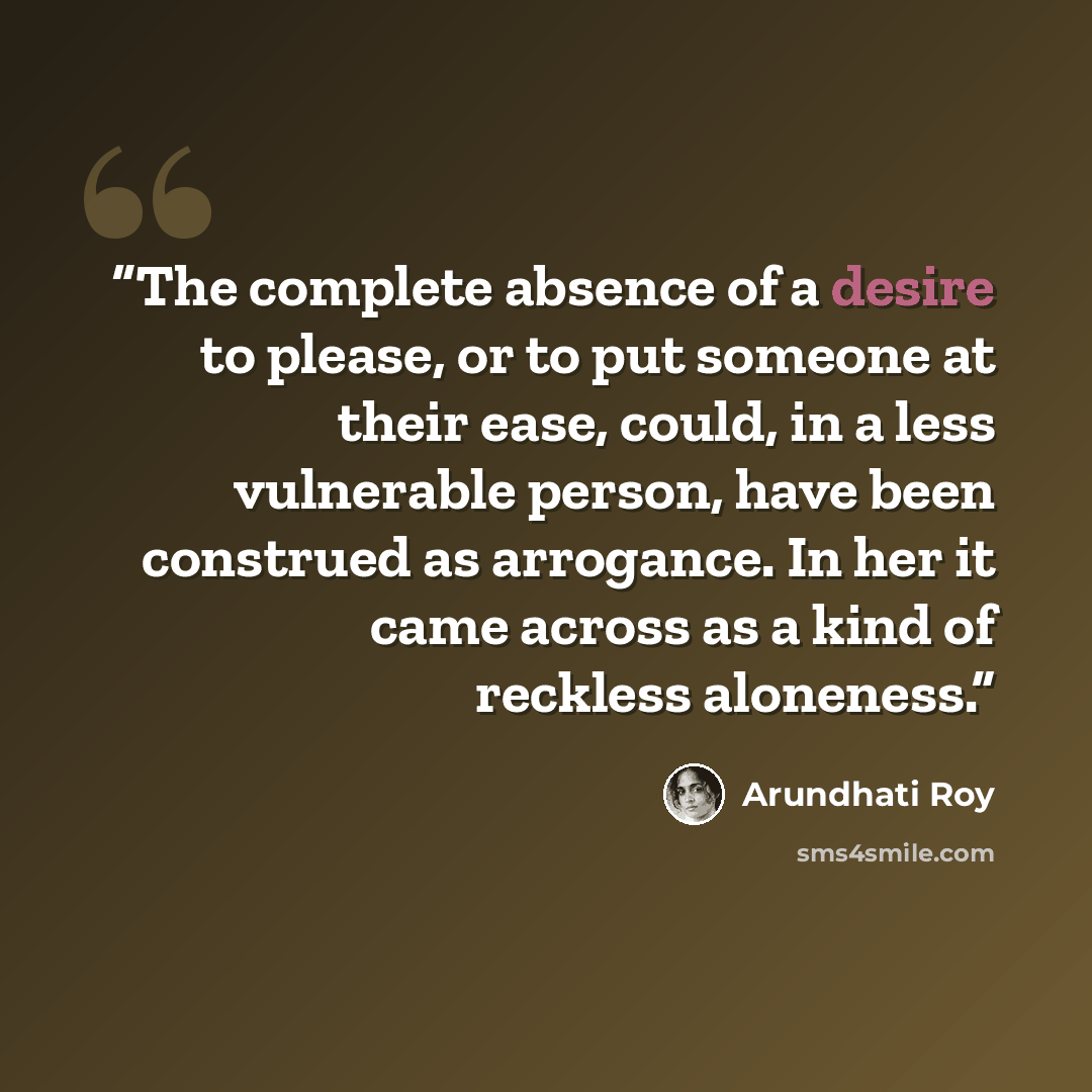 “The complete absence of a desire to please, or to put someone at their ease, could, in a less vulnerable person, have been construed as arrogance. In her it came across as a kind of reckless aloneness.” quote by Arundhati Roy