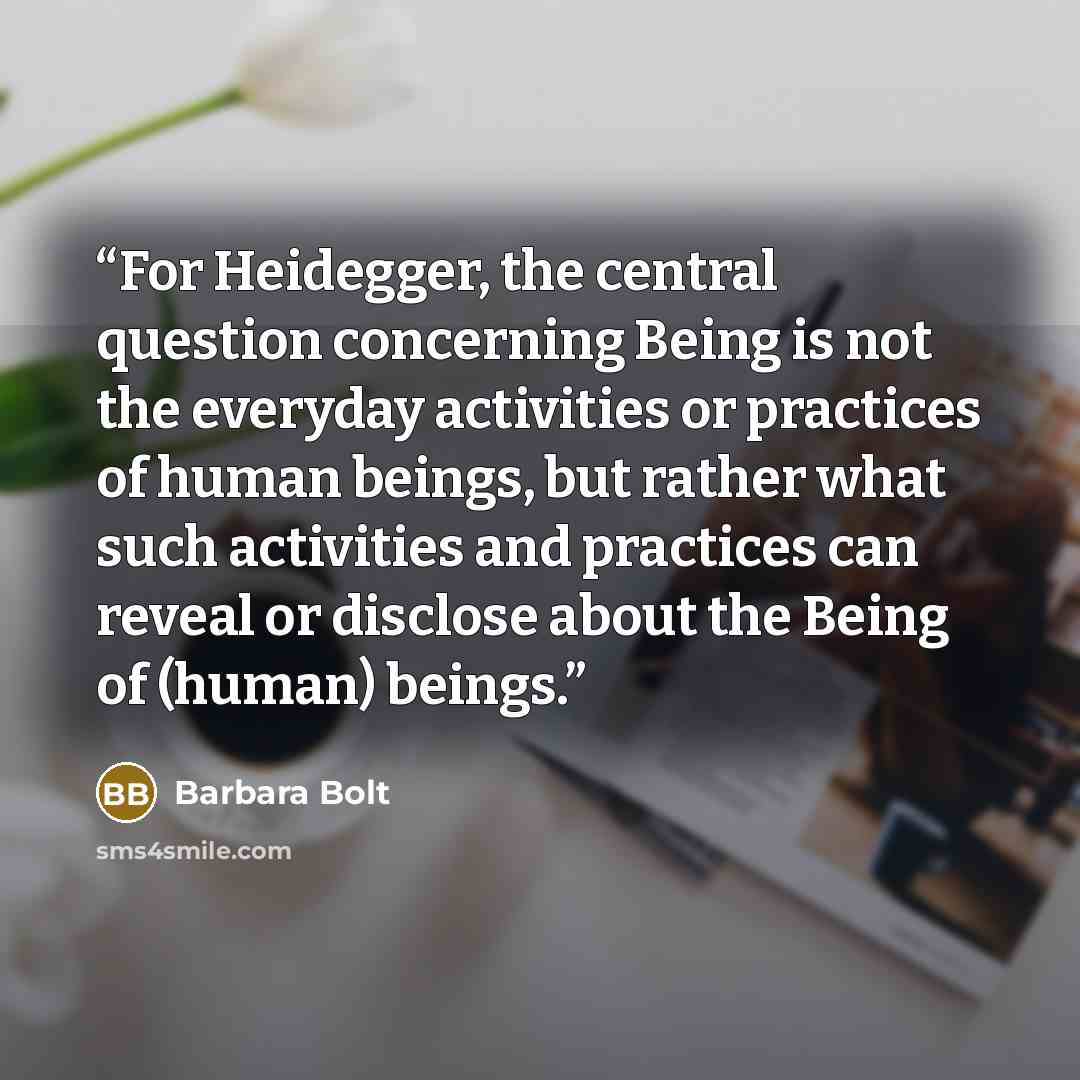 “For Heidegger, the central question concerning Being is not the everyday activities or practices of human beings, but rather what such activities and practices can reveal or disclose about the Being of (human) beings.” quote by Barbara Bolt