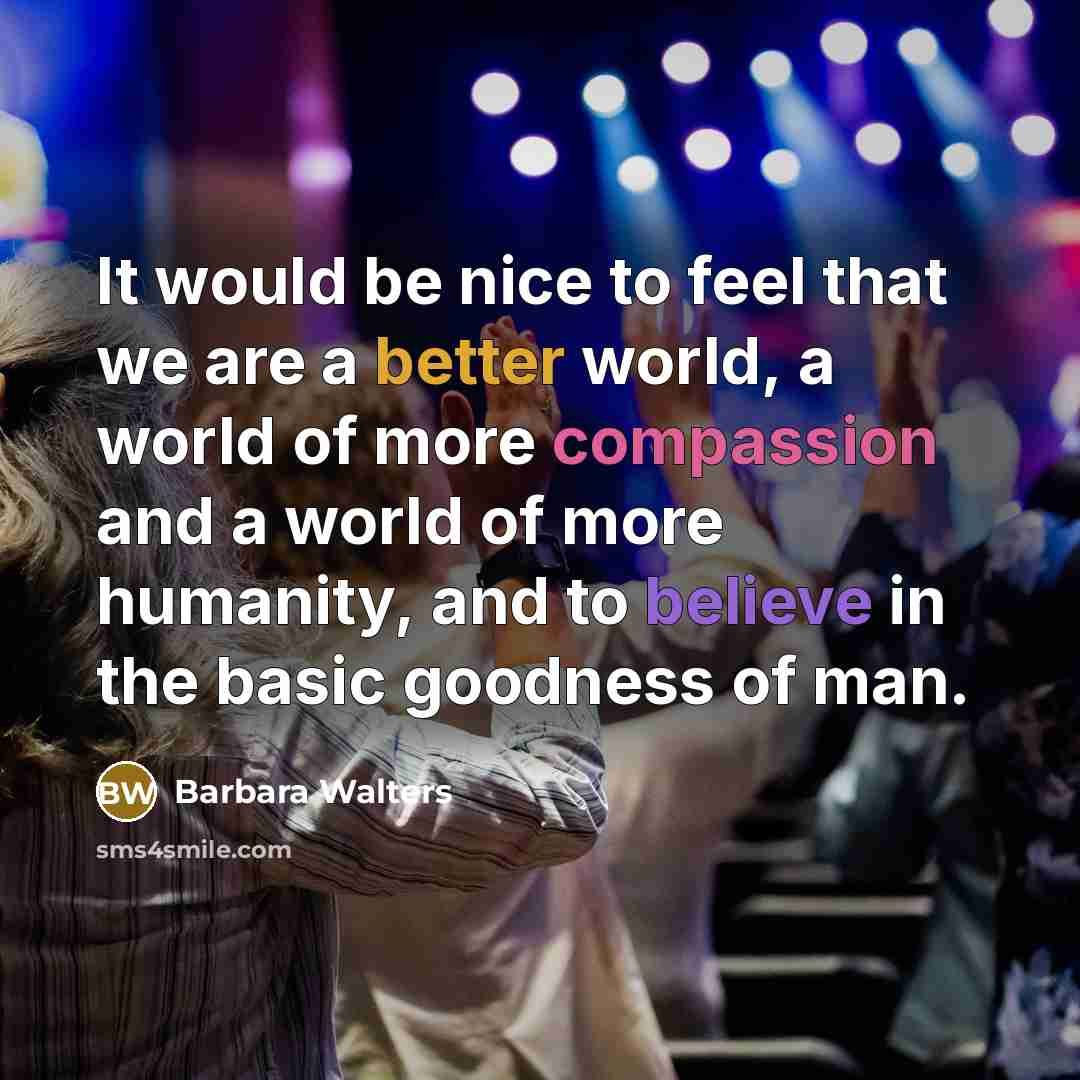 “It would be nice to feel that we are a better world, a world of more compassion and a world of more humanity, and to believe in the basic goodness of man.” quote by Barbara Walters