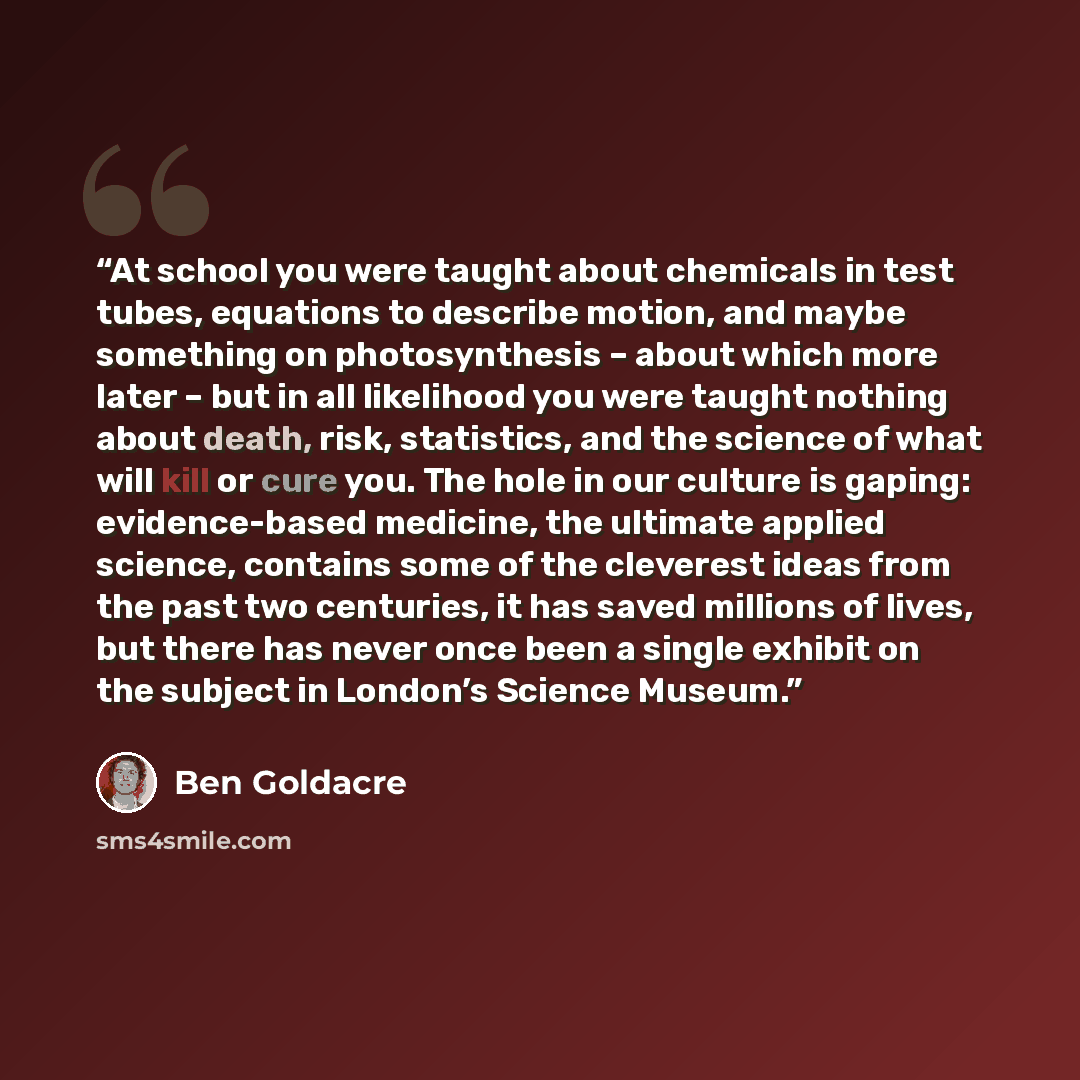 “At school you were taught about chemicals in test tubes, equations to describe motion, and maybe something on photosynthesis – about which more later – but in all likelihood you were taught nothing about death, risk, statistics, and the science of what will kill or cure you. The hole in our…” quote by Ben Goldacre