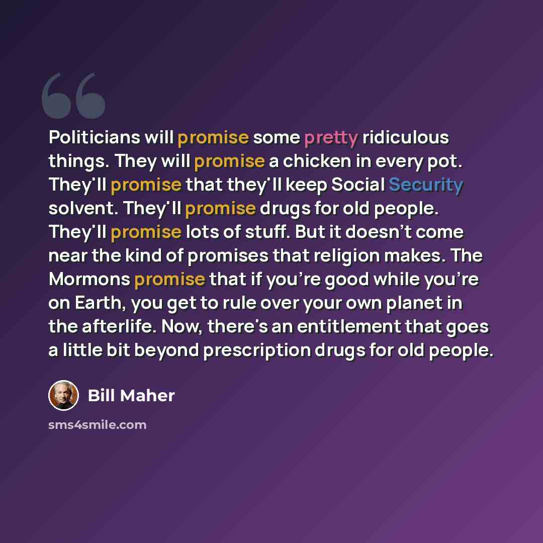 “Politicians will promise some pretty ridiculous things. They will promise a chicken in every pot. They'll promise that they'll keep Social Security solvent. They'll promise drugs for old people. They'll promise lots of stuff. But it doesn't come near the kind of promises that religion makes. The…” quote by Bill Maher