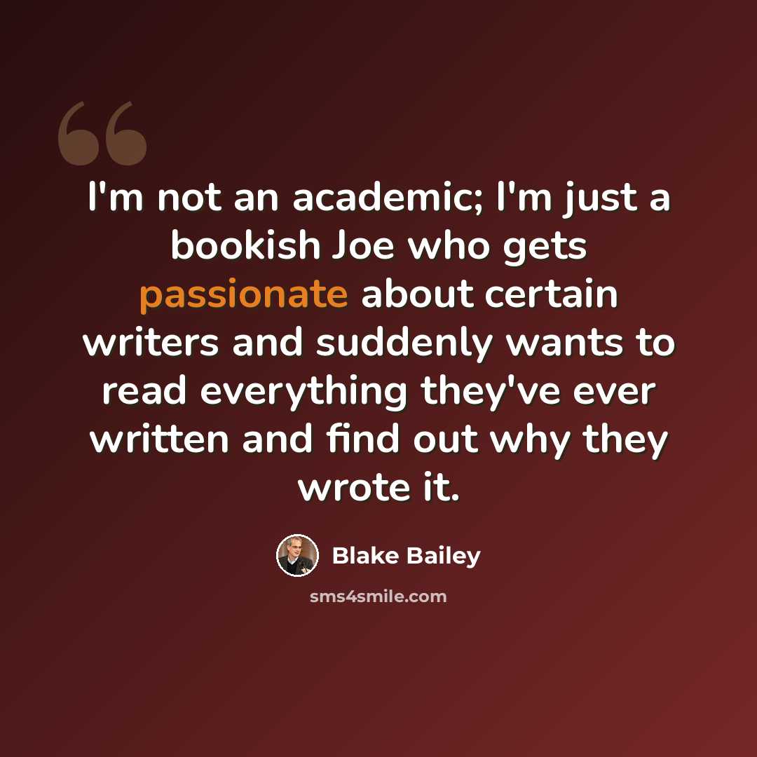 “I'm not an academic; I'm just a bookish Joe who gets passionate about certain writers and suddenly wants to read everything they've ever written and find out why they wrote it.” quote by Blake Bailey