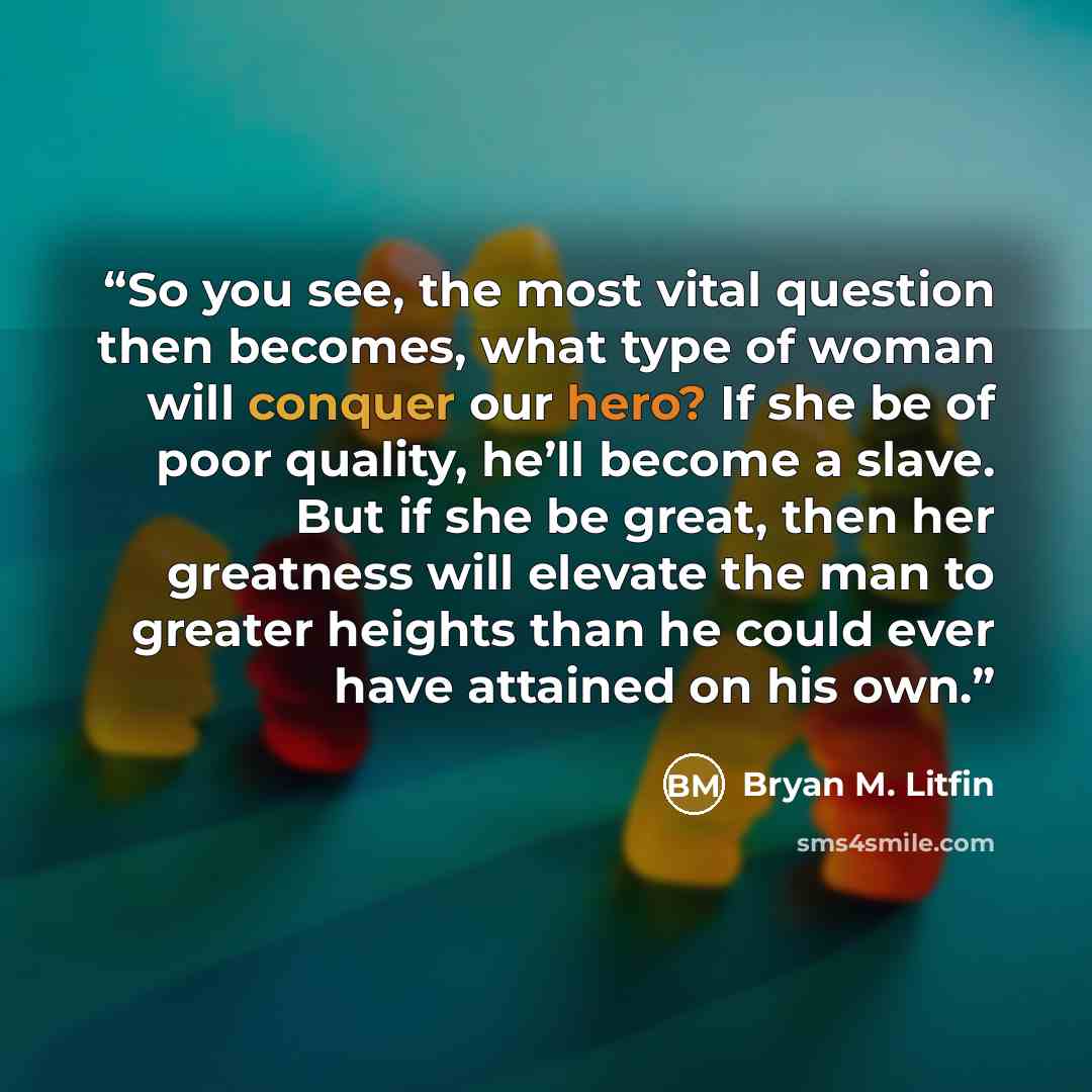 “So you see, the most vital question then becomes, what type of woman will conquer our hero? If she be of poor quality, he’ll become a slave. But if she be great, then her greatness will elevate the man to greater heights than he could ever have attained on his own.” quote by Bryan M. Litfin