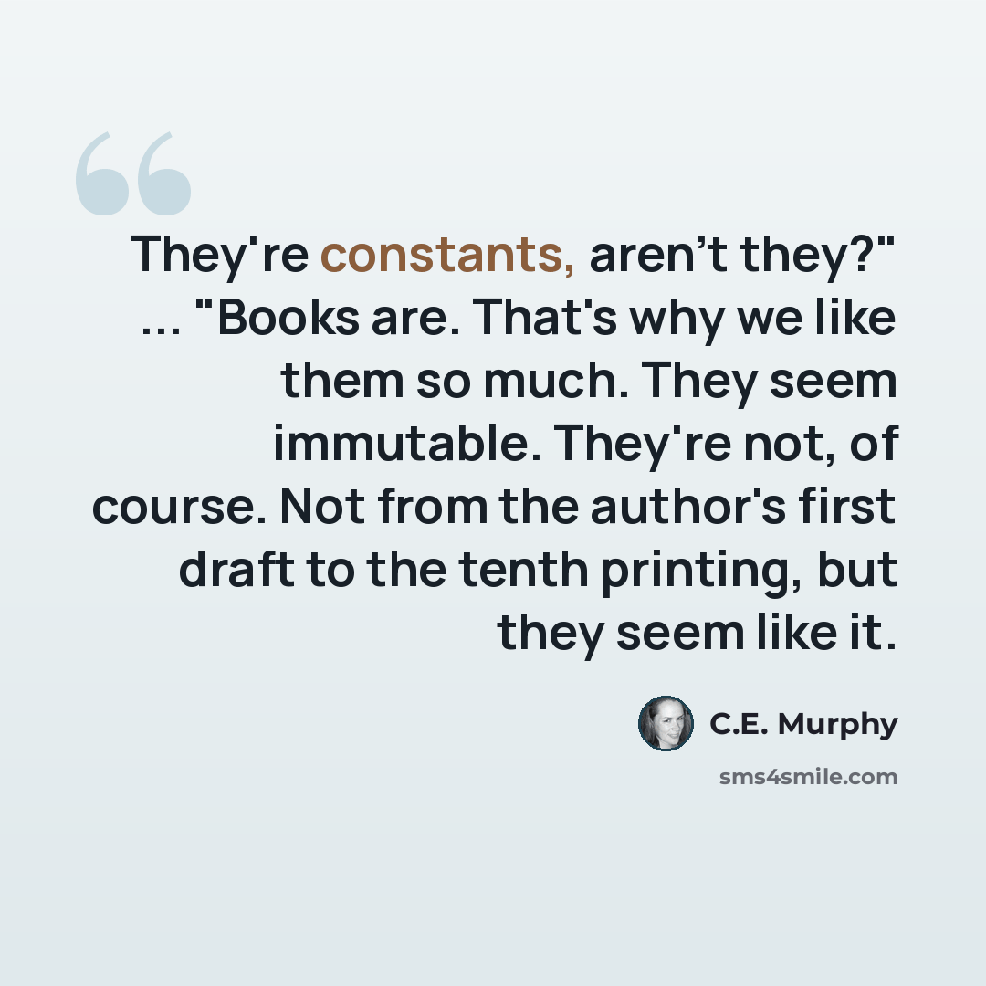 “They're constants, aren't they?" ... "Books are. That's why we like them so much. They seem immutable. They're not, of course. Not from the author's first draft to the tenth printing, but they seem like it.” quote by C.E. Murphy