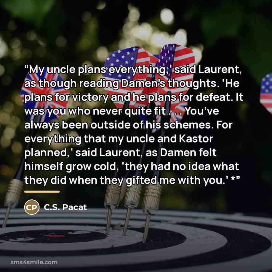 “My uncle plans everything,’ said Laurent, as though reading Damen’s thoughts. ‘He plans for victory and he plans for defeat. It was you who never quite fit . . . You’ve always been outside of his schemes. For everything that my uncle and Kastor planned,’ said Laurent, as Damen felt himself grow…” quote by C.S. Pacat