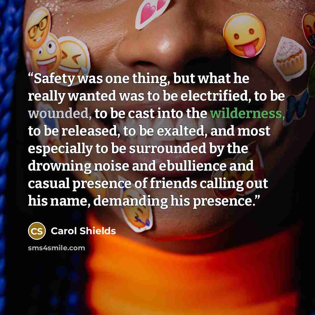 “Safety was one thing, but what he really wanted was to be electrified, to be wounded, to be cast into the wilderness, to be released, to be exalted, and most especially to be surrounded by the drowning noise and ebullience and casual presence of friends calling out his name, demanding his presence.” quote by Carol Shields