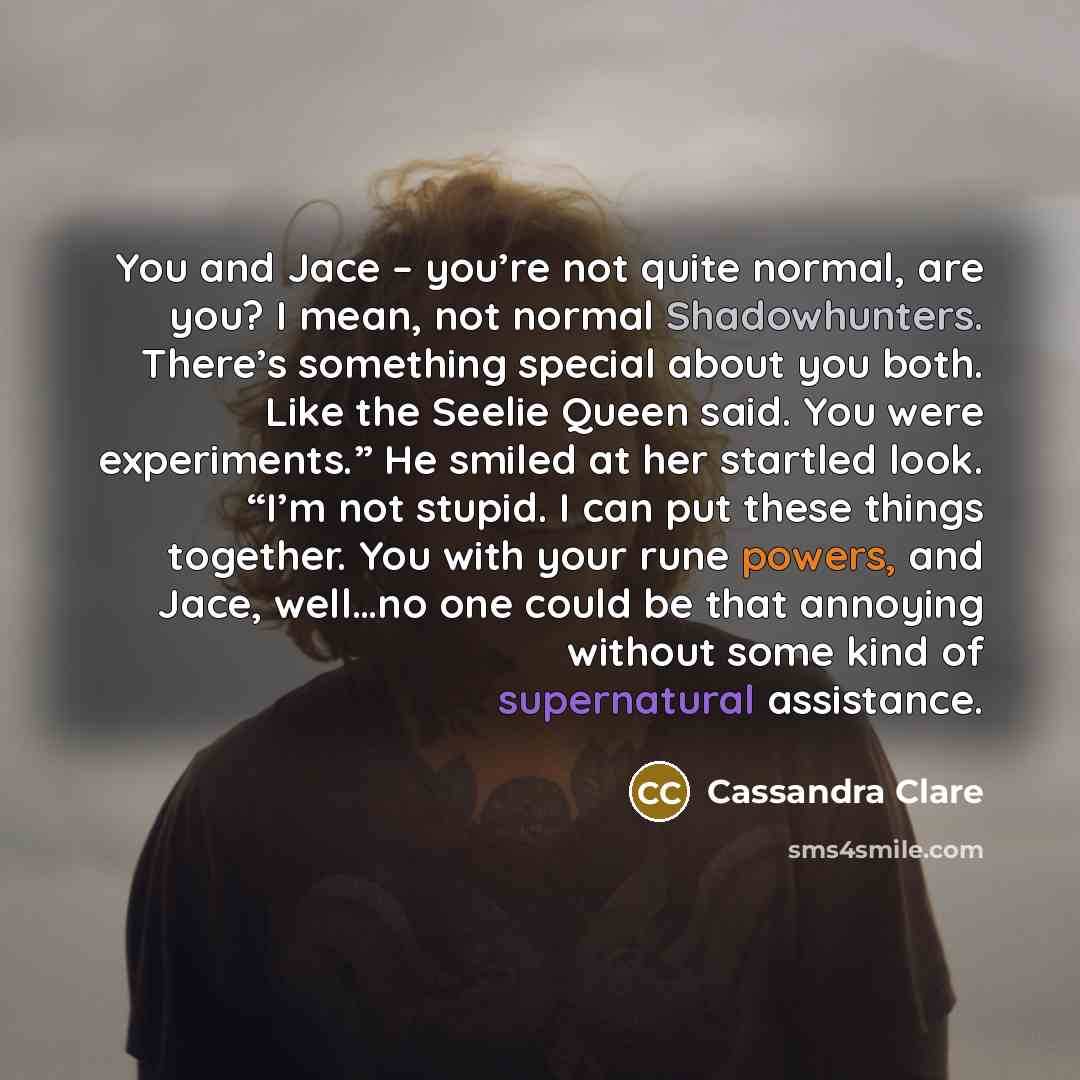 “You and Jace – you’re not quite normal, are you? I mean, not normal Shadowhunters. There’s something special about you both. Like the Seelie Queen said. You were experiments.” He smiled at her startled look. “I’m not stupid. I can put these things together. You with your rune powers, and Jace…” quote by Cassandra Clare