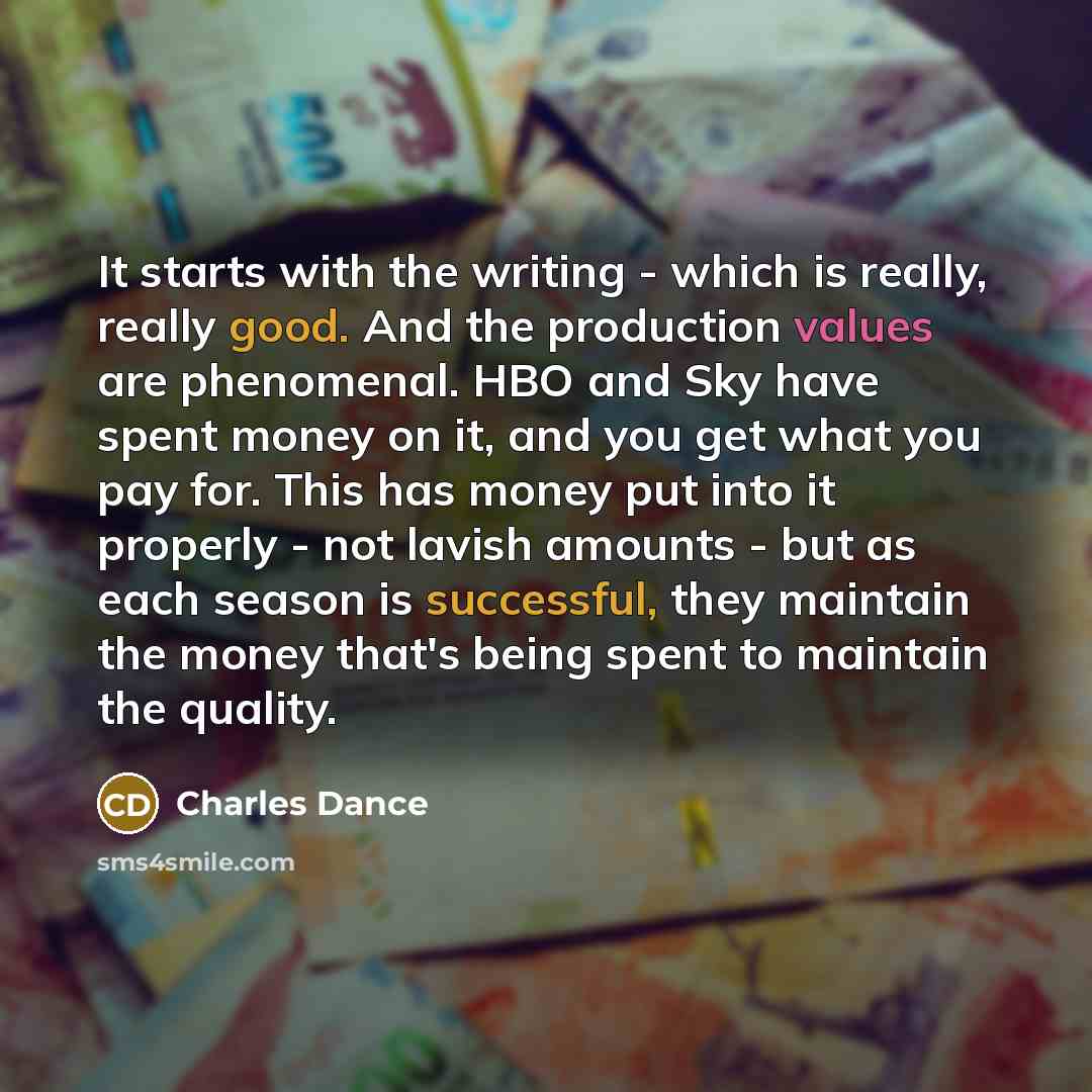 “It starts with the writing - which is really, really good. And the production values are phenomenal. HBO and Sky have spent money on it, and you get what you pay for. This has money put into it properly - not lavish amounts - but as each season is successful, they maintain the money that's being…” quote by Charles Dance