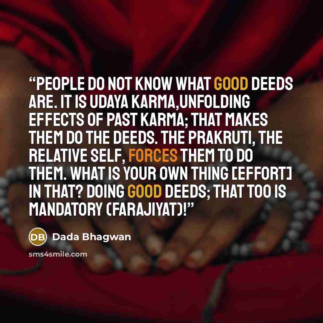 “People do not know what good deeds are. It is udaya karma,unfolding effects of past karma; that makes them do the deeds. The prakruti, the relative self, forces them to do them. What is your own thing [effort] in that? Doing good deeds; that too is mandatory (farajiyat)!” quote by Dada Bhagwan