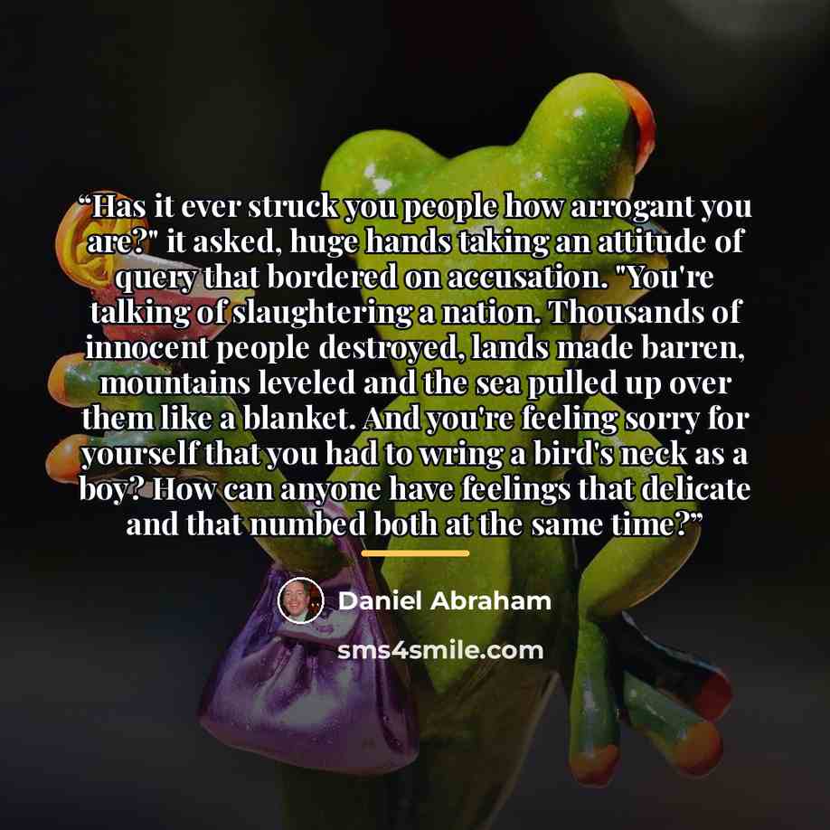“Has it ever struck you people how arrogant you are?" it asked, huge hands taking an attitude of query that bordered on accusation. "You're talking of slaughtering a nation. Thousands of innocent people destroyed, lands made barren, mountains leveled and the sea pulled up over them like a blanket…” quote by Daniel Abraham