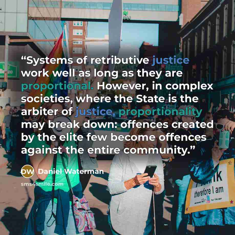 “Systems of retributive justice work well as long as they are proportional. However, in complex societies, where the State is the arbiter of justice, proportionality may break down: offences created by the elite few become offences against the entire community.” quote by Daniel Waterman