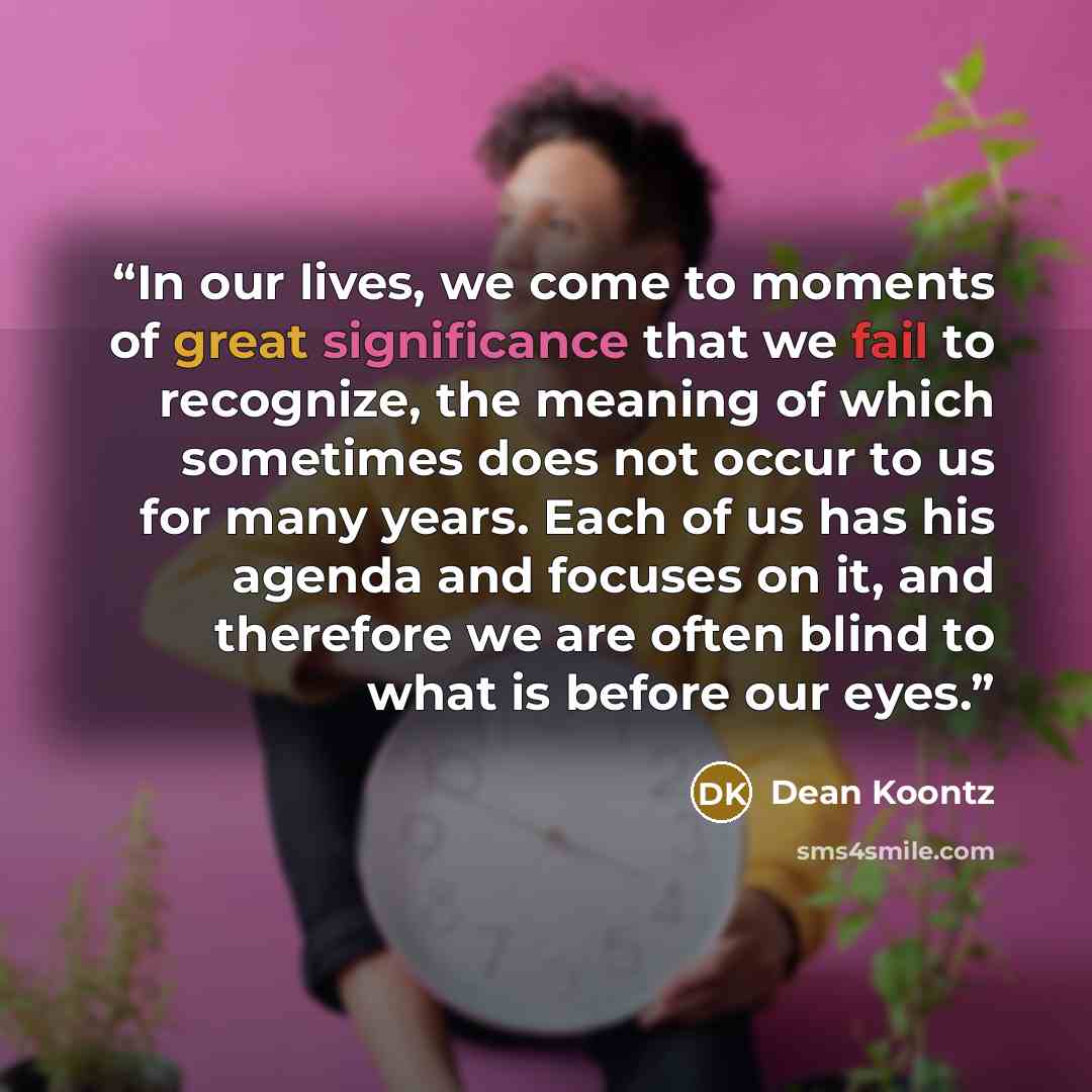 “In our lives, we come to moments of great significance that we fail to recognize, the meaning of which sometimes does not occur to us for many years. Each of us has his agenda and focuses on it, and therefore we are often blind to what is before our eyes.” quote by Dean Koontz
