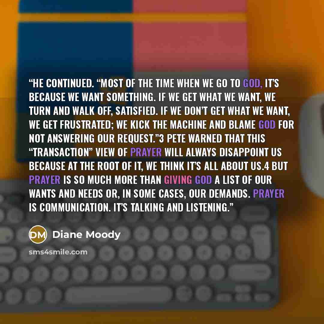“He continued. “Most of the time when we go to God, it’s because we want something. If we get what we want, we turn and walk off, satisfied. If we don’t get what we want, we get frustrated; we kick the machine and blame God for not answering our request.”3 Pete warned that this “transaction” view…” quote by Diane Moody