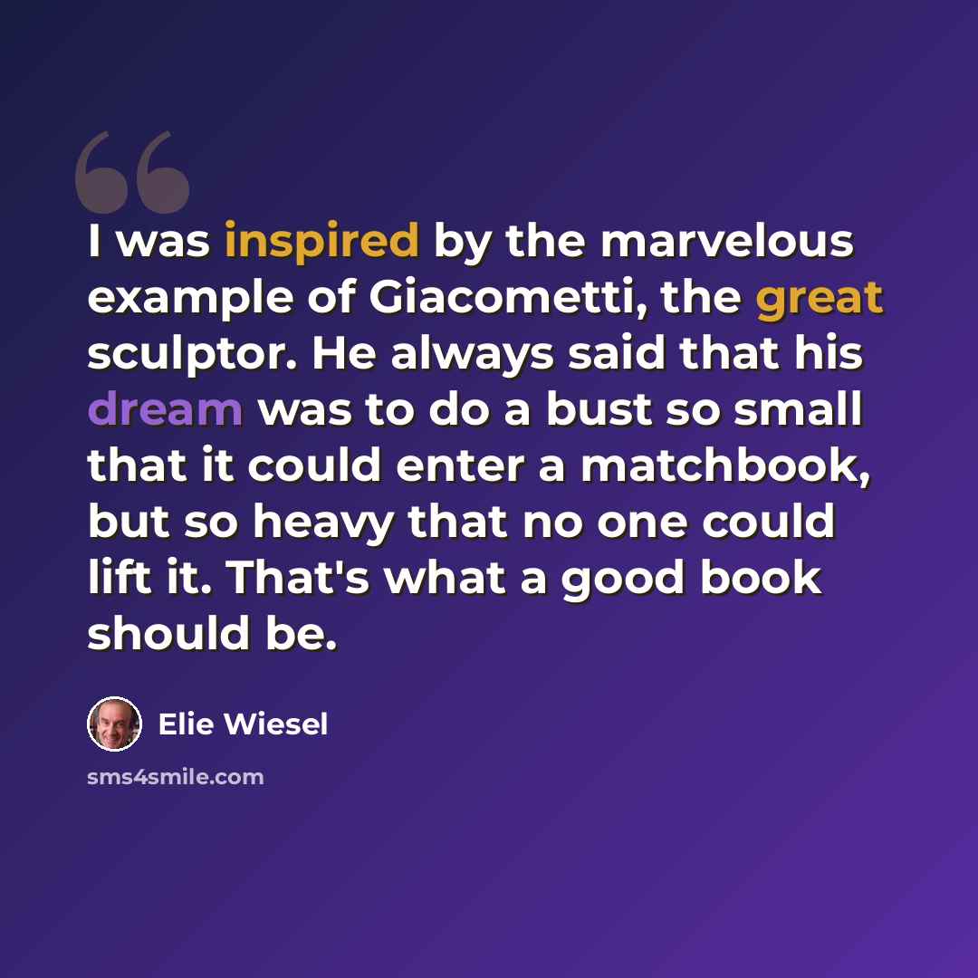 “I was inspired by the marvelous example of Giacometti, the great sculptor. He always said that his dream was to do a bust so small that it could enter a matchbook, but so heavy that no one could lift it. That's what a good book should be.” quote by Elie Wiesel