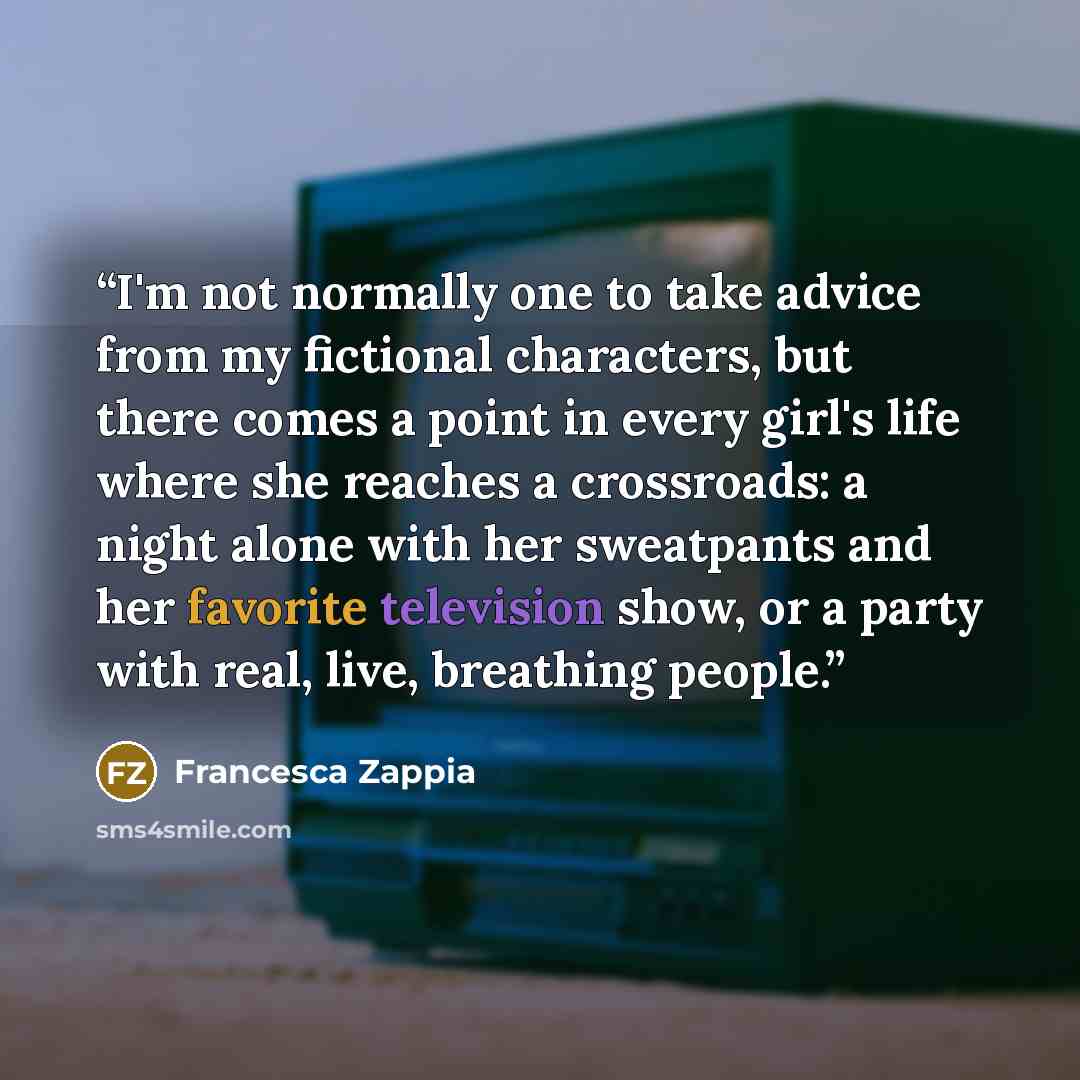 “I'm not normally one to take advice from my fictional characters, but there comes a point in every girl's life where she reaches a crossroads: a night alone with her sweatpants and her favorite television show, or a party with real, live, breathing people.” quote by Francesca Zappia