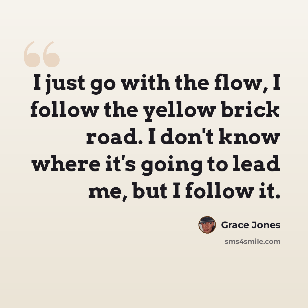 “I just go with the flow, I follow the yellow brick road. I don't know where it's going to lead me, but I follow it.” quote by Grace Jones