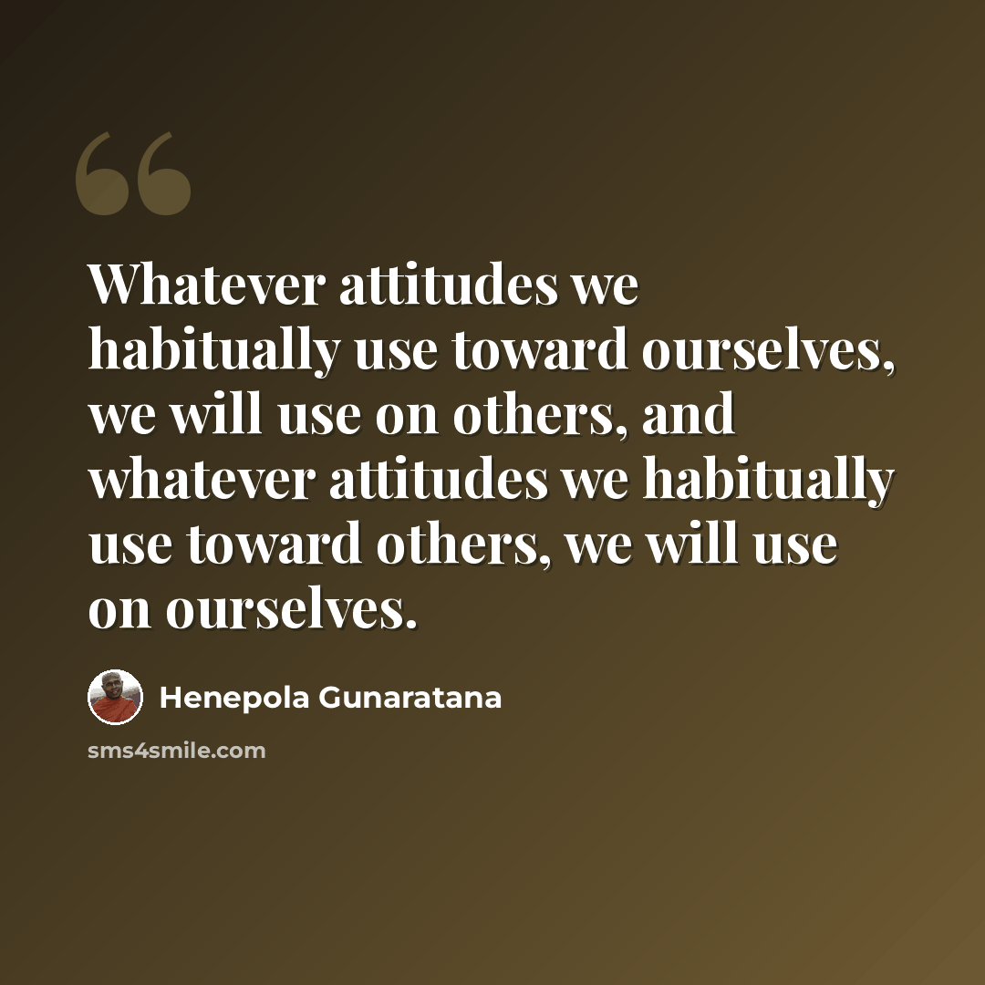 “Whatever attitudes we habitually use toward ourselves, we will use on others, and whatever attitudes we habitually use toward others, we will use on ourselves.” quote by Henepola Gunaratana
